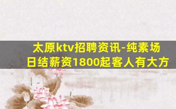 太原ktv招聘资讯-纯素场日结薪资1800起客人有大方